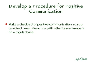 Develop a Procedure for Positive Communication Make a checklist for positive communication, so you can check your interaction with other team members on a regular basis 