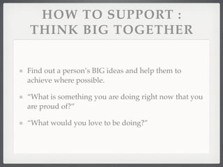 HOW TO SUPPORT :
THINK BIG TOGETHER


Find out a person’s BIG ideas and help them to
achieve where possible.

“What is something you are doing right now that you
are proud of?”

“What would you love to be doing?”
 