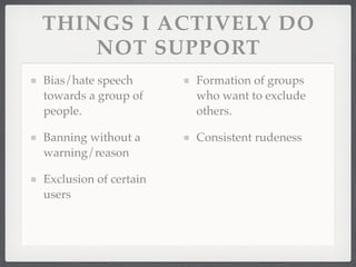 THINGS I ACTIVELY DO
    NOT SUPPORT
Bias/hate speech       Formation of groups
towards a group of     who want to exclude
people.                others.

Banning without a      Consistent rudeness
warning/reason

Exclusion of certain
users
 
