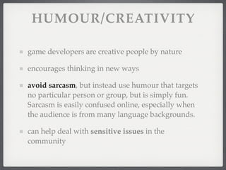 HUMOUR/CREATIVITY

game developers are creative people by nature

encourages thinking in new ways

avoid sarcasm, but instead use humour that targets
no particular person or group, but is simply fun.
Sarcasm is easily confused online, especially when
the audience is from many language backgrounds.

can help deal with sensitive issues in the
community
 