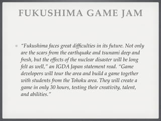 FUKUSHIMA GAME JAM


“Fukushima faces great difﬁculties in its future. Not only
are the scars from the earthquake and tsunami deep and
fresh, but the effects of the nuclear disaster will be long
felt as well,” an IGDA Japan statement read. “Game
developers will tour the area and build a game together
with students from the Tohoku area. They will create a
game in only 30 hours, testing their creativity, talent,
and abilities.”
 