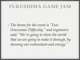 FUKUSHIMA GAME JAM


The theme for the event is "Fun
Overcomes Difﬁculty," and organisers
said: "We're going to show the world
that we are going to make it through, by
showing our enthusiasm and energy."
 