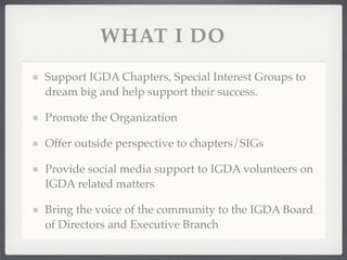 WHAT I DO
Support IGDA Chapters, Special Interest Groups to
dream big and help support their success.

Promote the Organization

Offer outside perspective to chapters/SIGs

Provide social media support to IGDA volunteers on
IGDA related matters

Bring the voice of the community to the IGDA Board
of Directors and Executive Branch
 