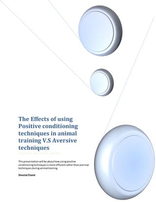 The Effects of using
Positive conditioning
techniques in animal
training V.S Aversive
techniques
[Type the document subtitle]
Thispresentationwill be abouthowusingpositive
conditioningtechniquesismore efficientratherthanaversive
techniquesduringanimaltraining.
Sheetal Chand
 