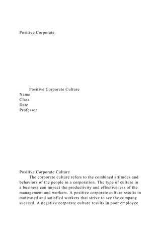 Positive Corporate
Positive Corporate Culture
Name
Class
Date
Professor
Positive Corporate Culture
The corporate culture refers to the combined attitudes and
behaviors of the people in a corporation. The type of culture in
a business can impact the productivity and effectiveness of the
management and workers. A positive corporate culture results in
motivated and satisfied workers that strive to see the company
succeed. A negative corporate culture results in poor employee
 