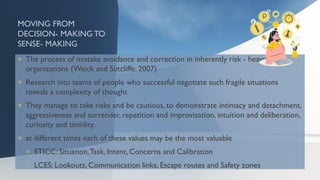 MOVING FROM
DECISION- MAKING TO
SENSE- MAKING
 The process of mistake avoidance and correction in inherently risk - heavy
organizations (Weick and Sutcliffe, 2007)
 Research into teams of people who successful negotiate such fragile situations
reveals a complexity of thought
 They manage to take risks and be cautious, to demonstrate intimacy and detachment,
aggressiveness and surrender, repetition and improvization, intuition and deliberation,
curiosity and timidity.
 at different times each of these values may be the most valuable
 STICC: Situation,Task, Intent, Concerns and Calibration
 LCES: Lookouts, Communication links, Escape routes and Safety zones
 