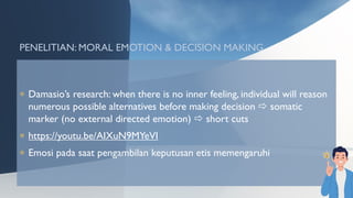 PENELITIAN: MORAL EMOTION & DECISION MAKING
 Damasio’s research: when there is no inner feeling, individual will reason
numerous possible alternatives before making decision  somatic
marker (no external directed emotion)  short cuts
 https://youtu.be/AIXuN9MYeVI
 Emosi pada saat pengambilan keputusan etis memengaruhi
 