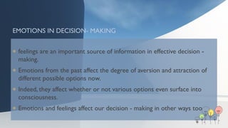 EMOTIONS IN DECISION- MAKING
 feelings are an important source of information in effective decision -
making.
 Emotions from the past affect the degree of aversion and attraction of
different possible options now.
 Indeed, they affect whether or not various options even surface into
consciousness.
 Emotions and feelings affect our decision - making in other ways too
 