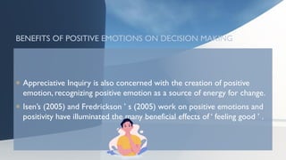 BENEFITS OF POSITIVE EMOTIONS ON DECISION MAKING
 Appreciative Inquiry is also concerned with the creation of positive
emotion, recognizing positive emotion as a source of energy for change.
 Isen’s (2005) and Fredrickson ’ s (2005) work on positive emotions and
positivity have illuminated the many beneficial effects of ‘ feeling good ’ .
 