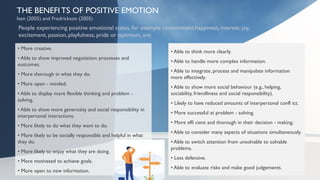 THE BENEFI TS OF POSITIVE EMOTION
Isen (2005) and Fredrickson (2005)
• More creative.
• Able to show improved negotiation processes and
outcomes.
• More thorough in what they do.
• More open - minded.
• Able to display more flexible thinking and problem -
solving.
• Able to show more generosity and social responsibility in
interpersonal interactions.
• More likely to do what they want to do.
• More likely to be socially responsible and helpful in what
they do.
• More likely to enjoy what they are doing.
• More motivated to achieve goals.
• More open to new information.
 • Able to think more clearly.
 • Able to handle more complex information.
 • Able to integrate, process and manipulate information
more effectively.
 • Able to show more social behaviour (e.g., helping,
sociability, friendliness and social responsibility).
 • Likely to have reduced amounts of interpersonal confl ict.
 • More successful at problem - solving.
 • More effi cient and thorough in their decision - making.
 • Able to consider many aspects of situations simultaneously.
 • Able to switch attention from unsolvable to solvable
problems.
 • Less defensive.
 • Able to evaluate risks and make good judgements.
People experiencing positive emotional states, for example contentment,happiness, interest, joy,
excitement, passion, playfulness, pride or optimism, are:
• Able to think more clearly.
• Able to handle more complex information.
• Able to integrate, process and manipulate information
more effectively.
• Able to show more social behaviour (e.g., helping,
sociability, friendliness and social responsibility).
• Likely to have reduced amounts of interpersonal confl ict.
• More successful at problem - solving.
• More effi cient and thorough in their decision - making.
• Able to consider many aspects of situations simultaneously.
• Able to switch attention from unsolvable to solvable
problems.
• Less defensive.
• Able to evaluate risks and make good judgements.
 