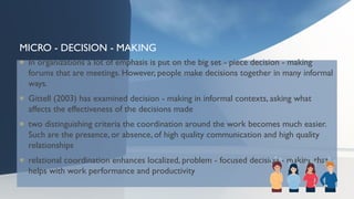MICRO - DECISION - MAKING
 In organizations a lot of emphasis is put on the big set - piece decision - making
forums that are meetings. However, people make decisions together in many informal
ways.
 Gittell (2003) has examined decision - making in informal contexts, asking what
affects the effectiveness of the decisions made
 two distinguishing criteria the coordination around the work becomes much easier.
Such are the presence, or absence, of high quality communication and high quality
relationships
 relational coordination enhances localized, problem - focused decision - making that
helps with work performance and productivity
 