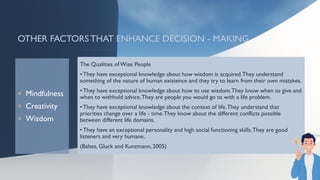 OTHER FACTORS THAT ENHANCE DECISION - MAKING
 Mindfulness
 Creativity
 Wisdom
The Qualities of Wise People
• They have exceptional knowledge about how wisdom is acquired.They understand
something of the nature of human existence and they try to learn from their own mistakes.
• They have exceptional knowledge about how to use wisdom.They know when to give and
when to withhold advice.They are people you would go to with a life problem.
• They have exceptional knowledge about the context of life.They understand that
priorities change over a life - time.They know about the different conflicts possible
between different life domains.
• They have an exceptional personality and high social functioning skills.They are good
listeners and very humane.
(Baltes, Gluck and Kunzmann, 2005)
 