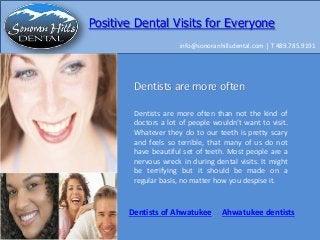 Positive Dental Visits for Everyone
info@sonoranhillsdental.com | T 489.785.9191

Dentists are more often
Dentists are more often than not the kind of
doctors a lot of people wouldn’t want to visit.
Whatever they do to our teeth is pretty scary
and feels so terrible, that many of us do not
have beautiful set of teeth. Most people are a
nervous wreck in during dental visits. It might
be terrifying but it should be made on a
regular basis, no matter how you despise it.

Dentists of Ahwatukee

Ahwatukee dentists

 