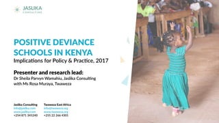 POSITIVE DEVIANCE
SCHOOLS IN KENYA
Implications for Policy & Practice, 2017
Presenter and research lead:
Dr Sheila Parvyn Wamahiu, Jaslika Consulting
with Ms Rosa Muraya, Twaweza
Jaslika Consulting
info@jaslika.com
www.jaslika.com
+254 871 345240
Twaweza East Africa
info@twaweza.org
www.twaweza.org
+255 22 266 4301
 