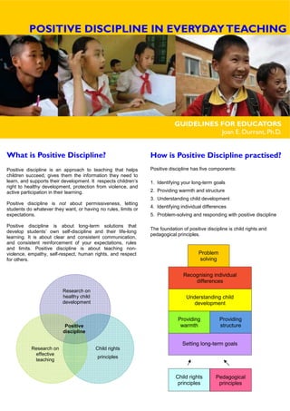 Research on
healthy child
development
Research on
effective
teaching
Child rights
principles
Positive
discipline
GUIDELINES FOR EDUCATORS
Joan E. Durrant, Ph.D.
What is Positive Discipline?
Positive discipline is an approach to teaching that helps
children succeed, gives them the information they need to
learn, and supports their development. It respects children’s
right to healthy development, protection from violence, and
active participation in their learning.
Positive discipline is not about permissiveness, letting
students do whatever they want, or having no rules, limits or
expectations.
Positive discipline is about long-term solutions that
develop students’ own self-discipline and their life-long
learning. It is about clear and consistent communication,
and consistent reinforcement of your expectations, rules
and limits. Positive discipline is about teaching non-
violence, empathy, self-respect, human rights, and respect
for others.
How is Positive Discipline practised?
Positive discipline has five components:
1. Identifying your long-term goals
2. Providing warmth and structure
3. Understanding child development
4. Identifying individual differences
5. Problem-solving and responding with positive discipline
The foundation of positive discipline is child rights and
pedagogical principles.
Child rights
principles
Pedagogical
principles
Setting long-term goals
Providing
warmth
Providing
structure
Understanding child
development
Recognising individual
differences
Problem
solving
POSITIVE DISCIPLINE IN EVERYDAYTEACHING
 