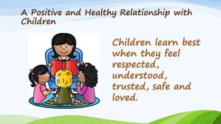 A Positive and Healthy Relationship with
Children
Children learn best
when they feel
respected,
understood,
trusted, safe and
loved.
 