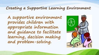 Creating a Supportive Learning Environment
A supportive environment
provides children with
appropriate information
and guidance to facilitate
learning, decision making
and problem-solving.
 