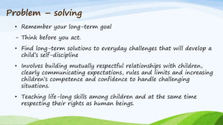 • Remember your long-term goal
- Think before you act.
• Find long-term solutions to everyday challenges that will develop a
child’s self-discipline
• Involves building mutually respectful relationships with children,
clearly communicating expectations, rules and limits and increasing
children’s competence and confidence to handle challenging
situations.
• Teaching life-long skills among children and at the same time
respecting their rights as human beings.
Problem – solving
 