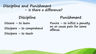 Discipline and Punishment
- Is there a difference?
Discipline
Discere – to learn
Discipere – to comprehend
Discipere – to teach
Punishment
Punire – to inflict a penalty
on or cause pain for some
offense.
 