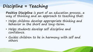 Discipline = Teaching
Positive Discipline is part of an education process, a
way of thinking and an approach to teaching that:
• Helps children develop appropriate thinking and
behavior in the short and long-term.
• Helps students develop self discipline and
confidence.
• Guides children to be in harmony with self and
others
 
