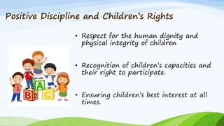 Positive Discipline and Children’s Rights
• Respect for the human dignity and
physical integrity of children
• Recognition of children’s capacities and
their right to participate.
• Ensuring children’s best interest at all
times.
 