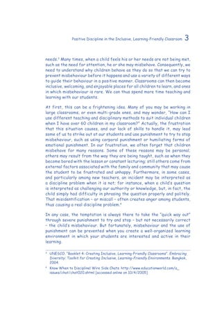 3Positive Discipline in the Inclusive, Learning-Friendly Classroom
needs.3
Many times, when a child feels his or her needs are not being met,
such as the need for attention, he or she may misbehave. Consequently, we
need to understand why children behave as they do so that we can try to
prevent misbehaviour before it happens and use a variety of different ways
to guide their behaviour in a positive manner. Classrooms can then become
inclusive, welcoming, and enjoyable places for all children to learn, and ones
in which misbehaviour is rare. We can thus spend more time teaching and
learning with our students.
At first, this can be a frightening idea. Many of you may be working in
large classrooms, or even multi-grade ones, and may wonder, “How can I
use different teaching and disciplinary methods to suit individual children
when I have over 60 children in my classroom?” Actually, the frustration
that this situation causes, and our lack of skills to handle it, may lead
some of us to strike out at our students and use punishment to try to stop
misbehaviour, such as using corporal punishment or humiliating forms of
emotional punishment. In our frustration, we often forget that children
misbehave for many reasons. Some of these reasons may be personal;
others may result from the way they are being taught, such as when they
become bored with the lesson or constant lecturing; still others come from
external factors associated with the family and community that may cause
the student to be frustrated and unhappy. Furthermore, in some cases,
and particularly among new teachers, an incident may be interpreted as
a discipline problem when it is not; for instance, when a child’s question
is interpreted as challenging our authority or knowledge, but, in fact, the
child simply had difficulty in phrasing the question properly and politely.
That misidentification – or miscall – often creates anger among students,
thus causing a real discipline problem.4
In any case, the temptation is always there to take the “quick way out”
through severe punishment to try and stop – but not necessarily correct
– the child’s misbehaviour. But fortunately, misbehaviour and the use of
punishment can be prevented when you create a well-organized learning
environment in which your students are interested and active in their
learning.
3
	 UNESCO. “Booklet 4: Creating Inclusive, Learning-Friendly Classrooms”. Embracing
Diversity: Toolkit for Creating Inclusive, Learning-Friendly Environments. Bangkok,
2004.
4
	 Know When to Discipline! Wire Side Chats. http://www.educationworld.com/a_
issues/chat/chat020.shtml [accessed online on 10/4/2005]
 