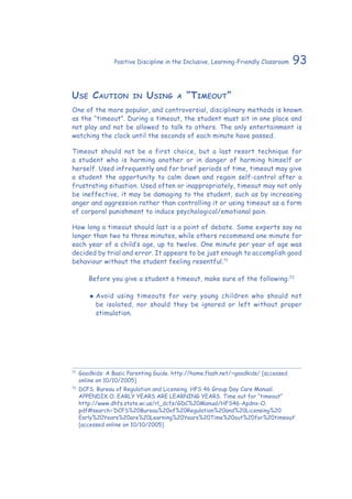 93Positive Discipline in the Inclusive, Learning-Friendly Classroom
Use Caution in Using a “Timeout”
One of the more popular, and controversial, disciplinary methods is known
as the “timeout”. During a timeout, the student must sit in one place and
not play and not be allowed to talk to others. The only entertainment is
watching the clock until the seconds of each minute have passed.
Timeout should not be a first choice, but a last resort technique for
a student who is harming another or in danger of harming himself or
herself. Used infrequently and for brief periods of time, timeout may give
a student the opportunity to calm down and regain self-control after a
frustrating situation. Used often or inappropriately, timeout may not only
be ineffective, it may be damaging to the student, such as by increasing
anger and aggression rather than controlling it or using timeout as a form
of corporal punishment to induce psychological/emotional pain.
How long a timeout should last is a point of debate. Some experts say no
longer than two to three minutes, while others recommend one minute for
each year of a child’s age, up to twelve. One minute per year of age was
decided by trial and error. It appears to be just enough to accomplish good
behaviour without the student feeling resentful.71
	 Before you give a student a timeout, make sure of the following:72
‹‹ Avoid using timeouts for very young children who should not
be isolated, nor should they be ignored or left without proper
stimulation.
71
	 Goodkids: A Basic Parenting Guide. http://home.flash.net/~goodkids/ [accessed
online on 10/10/2005]
72
	DCFS. Bureau of Regulation and Licensing. HFS 46 Group Day Care Manual.
APPENDIX O. EARLY YEARS ARE LEARNING YEARS. Time out for “timeout”
http://www.dhfs.state.wi.us/rl_dcfs/GDC%20Manual/HFS46-Apdnx-O.
pdf#search=’DCFS%20Bureau%20of%20Regulation%20and%20Licensing%20
Early%20Years%20are%20Learning%20Years%20Time%20out%20for%20timeout’
[accessed online on 10/10/2005]
 