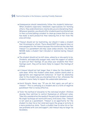 94 Positive Discipline in the Inclusive, Learning-Friendly Classroom
‹‹ Consequences should immediately follow the student’s behaviour.
When students experience immediate repercussions for harming
others, they understand more clearly why you are disciplining them.
Whenever possible, you should offer students positive alternatives
to their actions (asking a student to clean up a mess that he or she
has made is more productive than removing him or her from the
area entirely).
‹‹ Timeout should not be humiliating, nor should it make a student
feel threatened or afraid. There should NOT be a special chair or
area assigned for the timeout because this reinforces the idea that
timeout is a punishment and may cause undue anxiety. You should
NEVER make a student feel ridiculed or isolated during timeout
periods.
‹‹ The student should not be left alone, unless he or she wants to be.
Students, and especially younger ones, need the support of adults
to work out their feelings. If you show your students that their
feelings count, they will be more likely to respect the feelings of
others.
‹‹ A timeout should not last longer than it takes for the student to
calm down. After the student calms down, explain clearly what is
appropriate and inappropriate behaviour. It must be absolutely
clear to the student why you disciplined him or her, otherwise the
student is more likely to repeat the undesirable behaviour.
‹‹ Avoid threats. Never say: “If you do that again, you will get a
timeout.” This is confusing to a student and is a form of negative
punishment that is rarely effective.
‹‹ Tailor the method of discipline to the individual student. Children
develop their abilities to control themselves at different rates.
Take into consideration the needs of the particular student involved.
No single technique will work with every child every time. Timeout
is not used as a punishment. Timeout is an opportunity for the
student to clear his or her mind and rejoin the group or activity in
a more productive state. Teach a student how to solve his or her
own problems with care and support, and timeout may no longer be
necessary.
 