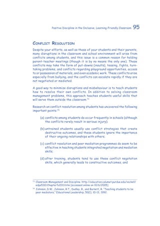 95Positive Discipline in the Inclusive, Learning-Friendly Classroom
Conflict Resolution
Despite your efforts, as well as those of your students and their parents,
many disruptions in the classroom and school environment will arise from
conflicts among students, and this issue is a common reason for holding
parent-teacher meetings (though it is by no means the only one). These
conflicts may take the form of put-downs (insults), teasing, fights, turn-
taking problems, and conflicts regarding playground opportunities, access
to or possession of materials, and even academic work. These conflicts arise
especially from bullying, and the conflicts can escalate rapidly if they are
not negotiated or mediated.
A good way to minimize disruptions and misbehaviour is to teach students
how to resolve their own conflicts. In addition to solving classroom
management problems, this approach teaches students useful skills that
will serve them outside the classroom.73
Research on conflict resolution among students has uncovered the following
important points:74
(a)	conflicts among students do occur frequently in schools (although
the conflicts rarely result in serious injury);
(b)	untrained students usually use conflict strategies that create
destructive outcomes, and these students ignore the importance
of their ongoing relationships with others;
(c)	conflict resolution and peer mediation programmes do seem to be
effective in teaching students integrated negotiation and mediation
skills;
(d)	after training, students tend to use these conflict negotation
skills, which generally leads to constructive outcomes, and
73
	Classroom Management and Discipline. http://education.calumet.purdue.edu/vockell/
edps530/Chapter%2013.htm [accessed online on 10/6/2005]
74
	Johnson, D.W., Johnson, R.T., Dudley, B., and Burnett, R. “Teaching students to be
peer mediators,” Educational Leadership, 50(1), 10-13, 1992.
 