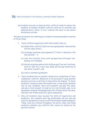 96 Positive Discipline in the Inclusive, Learning-Friendly Classroom
(e)	students’ success in resolving their conflicts tends to reduce the
numbers of student-student conflicts referred to teachers and
administrators, which, in turn, reduces the need to use severe
disciplinary actions.
The basic procedure for teaching your students to be peacemakers consists
of three steps:
1.	 Teach children negotiation skills that enable them to:
(a)	 define their conflict (“what are we arguing about; why and how
did the issue arise”),
(b)	exchange positions and proposals (“I think it should be this
way because …”),
(c)	view the situation from both perspectives (through role-
playing, for example),
(d)	decide on options where both children gain (“win-win” solutions,
such as “we’ll try it your way today and my way tomorrow to
see which is best”), and
(e)	reach a sensible agreement.
2.	 Teach students how to mediate constructive resolutions of their
classmates’ conflicts. Mediation is the process of using another
person’s services or abilities to help settle the dispute. To teach
mediation, choose an issue that might arise, or has arisen, between
two of your students. Have two students role-play the issue,
and ask a third student to help her (or his) friends come to an
agreement using her knowledge about her friends, about the issue,
and what she thinks would be a good compromise.
3.	 Once all students have learned the skills of negotiation and
mediation, two students each day (preferably one girl and one
boy) are designated to serve as official mediators (peacemakers).
These roles are rotated throughout the entire class, and these
mediators mediate any conflicts that cannot be solved by the
parties involved.
 