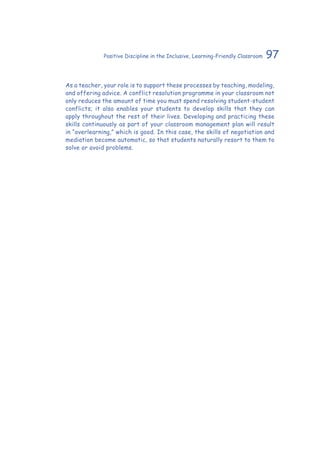 97Positive Discipline in the Inclusive, Learning-Friendly Classroom
As a teacher, your role is to support these processes by teaching, modeling,
and offering advice. A conflict resolution programme in your classroom not
only reduces the amount of time you must spend resolving student-student
conflicts; it also enables your students to develop skills that they can
apply throughout the rest of their lives. Developing and practicing these
skills continuously as part of your classroom management plan will result
in “overlearning,” which is good. In this case, the skills of negotiation and
mediation become automatic, so that students naturally resort to them to
solve or avoid problems.
 