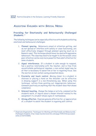 102 Positive Discipline in the Inclusive, Learning-Friendly Classroom
Assisting Children with Special Needs
Providing for Emotionally and Behaviourally Challenged
Students.77
The following techniques can be especially effective with students exhibiting
emotional and behavioural challenges.
1.	 	Planned ignoring. Behaviours aimed at attention getting, and
do not spread or interfere with safety or class functioning, are
most effectively stopped through planned ignoring (such as in
Ramon’s case). This technique should never be used with aggressive
behaviours. The class may need to be taught to do this as well, since
peer attention can be even more powerful than adult attention for
some students.
2.	 Signal interference. If a student is calm enough to respond,
has a positive relationship with the teacher, and is free from
uncontrollable pathological impulses, a non-verbal signal may be
all that is necessary to assist him or her in regaining focus. See
the section on non-verbal cueing presented above.
3.	 Proximity and touch control. Moving closer to a student in
distress or placing a hand on the shoulder can be effective
in showing support in a non-threatening way. When using this
technique, refrain from pointing out inappropriate behaviour.
Comment positively on anything that the student does that shows
compliance.
4.	 Interest boosting. Change the tempo or activity, comment on the
student’s work, or inquire about a known interest related to the
assignment if a student shows signs of restlessness.
5.	 Strong affection. Express genuine affection for, or appreciation
of, a student to assist the student in regaining self-control.
77
	Classroom Organization. Techniques for Working with Emotionally and Behaviourally
Challenged Students. http://www.teachervision.fen.com/page/7242.html [accessed
online on 10/4/2005]
 