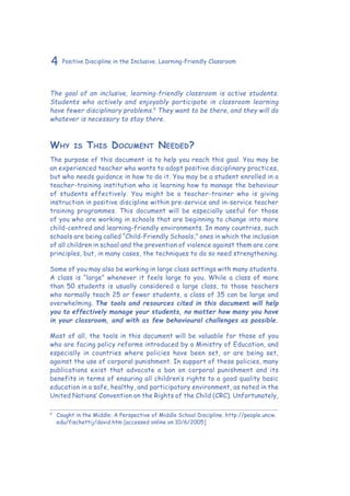 4 Positive Discipline in the Inclusive, Learning-Friendly Classroom
The goal of an inclusive, learning-friendly classroom is active students.
Students who actively and enjoyably participate in classroom learning
have fewer disciplinary problems.5
They want to be there, and they will do
whatever is necessary to stay there.
Why is This Document Needed?
The purpose of this document is to help you reach this goal. You may be
an experienced teacher who wants to adopt positive disciplinary practices,
but who needs guidance in how to do it. You may be a student enrolled in a
teacher-training institution who is learning how to manage the behaviour
of students effectively. You might be a teacher-trainer who is giving
instruction in positive discipline within pre-service and in-service teacher
training programmes. This document will be especially useful for those
of you who are working in schools that are beginning to change into more
child-centred and learning-friendly environments. In many countries, such
schools are being called “Child-Friendly Schools,” ones in which the inclusion
of all children in school and the prevention of violence against them are core
principles, but, in many cases, the techniques to do so need strengthening.
Some of you may also be working in large class settings with many students.
A class is “large” whenever it feels large to you. While a class of more
than 50 students is usually considered a large class, to those teachers
who normally teach 25 or fewer students, a class of 35 can be large and
overwhelming. The tools and resources cited in this document will help
you to effectively manage your students, no matter how many you have
in your classroom, and with as few behavioural challenges as possible.
Most of all, the tools in this document will be valuable for those of you
who are facing policy reforms introduced by a Ministry of Education, and
especially in countries where policies have been set, or are being set,
against the use of corporal punishment. In support of these policies, many
publications exist that advocate a ban on corporal punishment and its
benefits in terms of ensuring all children’s rights to a good quality basic
education in a safe, healthy, and participatory environment, as noted in the
United Nations’ Convention on the Rights of the Child (CRC). Unfortunately,
5
	 Caught in the Middle: A Perspective of Middle School Discipline. http://people.uncw.
edu/fischettij/david.htm [accessed online on 10/6/2005]
 