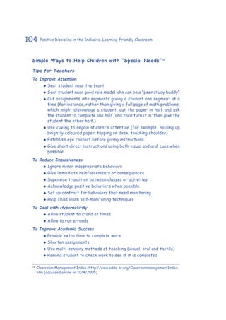 104 Positive Discipline in the Inclusive, Learning-Friendly Classroom
Simple Ways to Help Children with “Special Needs”78
Tips for Teachers
To Improve Attention
‹‹ Seat student near the front
‹‹ Seat student near good role model who can be a "peer study buddy"
‹‹ Cut assignments into segments giving a student one segment at a
time (for instance, rather than giving a full page of math problems,
which might discourage a student, cut the paper in half and ask
the student to complete one half, and then turn it in; then give the
student the other half.)
‹‹ Use cueing to regain student’s attention (for example, holding up
brightly coloured paper, tapping on desk, touching shoulder)
‹‹ Establish eye contact before giving instructions
‹‹ Give short direct instructions using both visual and oral cues when
possible
To Reduce Impulsiveness
‹‹ Ignore minor inappropriate behaviors
‹‹ Give immediate reinforcements or consequences
‹‹ Supervise transition between classes or activities
‹‹ Acknowledge positive behaviors when possible
‹‹ Set up contract for behaviors that need monitoring
‹‹ Help child learn self-monitoring techniques
To Deal with Hyperactivity
‹‹ Allow student to stand at times
‹‹ Allow to run errands
To Improve Academic Success
‹‹ Provide extra time to complete work
‹‹ Shorten assignments
‹‹ Use multi-sensory methods of teaching (visual, oral and tactile)
‹‹ Remind student to check work to see if it is completed
78
	Classroom Management Index. http://www.adda-sr.org/ClassroommanagementIndex.
htm [accessed online on 10/4/2005]
 