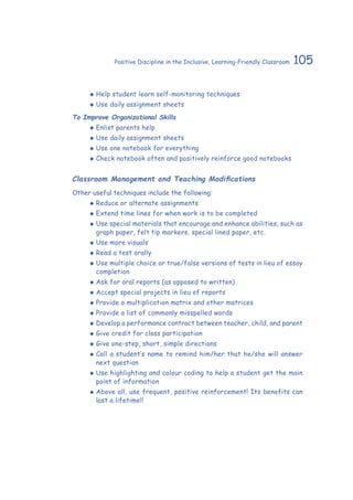 105Positive Discipline in the Inclusive, Learning-Friendly Classroom
‹‹ Help student learn self-monitoring techniques
‹‹ Use daily assignment sheets
To Improve Organizational Skills
‹‹ Enlist parents help
‹‹ Use daily assignment sheets
‹‹ Use one notebook for everything
‹‹ Check notebook often and positively reinforce good notebooks
Classroom Management and Teaching Modifications
Other useful techniques include the following:
‹‹ Reduce or alternate assignments
‹‹ Extend time lines for when work is to be completed
‹‹ Use special materials that encourage and enhance abilities, such as
graph paper, felt tip markers, special lined paper, etc.
‹‹ Use more visuals
‹‹ Read a test orally
‹‹ Use multiple choice or true/false versions of tests in lieu of essay
completion
‹‹ Ask for oral reports (as opposed to written)
‹‹ Accept special projects in lieu of reports
‹‹ Provide a multiplication matrix and other matrices
‹‹ Provide a list of commonly misspelled words
‹‹ Develop a performance contract between teacher, child, and parent
‹‹ Give credit for class participation
‹‹ Give one-step, short, simple directions
‹‹ Call a student’s name to remind him/her that he/she will answer
next question
‹‹ Use highlighting and colour coding to help a student get the main
point of information
‹‹ Above all, use frequent, positive reinforcement! Its benefits can
last a lifetime!!
 