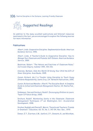 106 Positive Discipline in the Inclusive, Learning-Friendly Classroom
Suggested Readings
In addition to the many excellent publications and Internet resources
mentioned in the text, you are encouraged to explore the following sources
for more information.
Publications
Albert, Linda. Cooperative Discipline: Implementation Guide. American
Guidance Service, 1996.
Albert, Linda. A Teacher’s Guide to Cooperative Discipline: How to
Manage Your Classroom and Promote Self-Esteem. American Guidance
Service, 1989.
Boostrom, Robert. “The Nature and Functions of Classroom Rules,”
Curriculum Inquiry, Summer 1991, 193-216.
Coloroso, Barbara. Kids Are Worth It! Giving Your Child the Gift of
Inner Discipline. Avon Books, 1995.
Curwin, Richard. Am I in Trouble: Using Discipline to Teach Young
Children Responsibility. Santa Cruz, CA: Network Publications, 1990.
Curwin, Richard and Mendler, Allen N. The Discipline Book: A Complete
Guide to School and Classroom Management. Reston, VA: Reston Pub.,
1980.
Dinkmeyer, Don and Dreikurs, Rudolf. Encouraging Children to Learn.
Taylor & Francis Group, 2000.
Dreikurs, Rudolf. Maintaining Sanity in the Classroom; Classroom
Management Techniques. 2nd
ed. Washington, D.C.: Accelerated
Development, 1998.
Dreikus, Rudolph and Chernoff, Marvin. “Parents and Teachers: Friends
or Enemies?,” Education, Vol. 91, No. 2, 147-54, Nov.-Dec., 1970
Emmer, E.T., Evertson, C.M., Sanford, J.P., Clements, B., and Worsham,
 