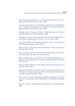 107Positive Discipline in the Inclusive, Learning-Friendly Classroom
M.E. Classroom Management for Secondary Teachers. (2nd Ed.).
Englewood Cliffs, NJ: Prentice-Hall, 1989.
Evertson, C.M., Emmer, E.T., Clements, B., Sanford, J.P., and Worsham,
M.E., Classroom Management for Elementary Teachers. (2nd Ed.).
Englewood Cliffs, NJ: Prentice-Hall, 1989.
Fontana, David. Classroom Control: Understanding and Guiding
Classroom Behavior. London: Methuen, 1985.
Freiberg, H. Jerome. “From Tourists to Citizens in the Classroom,” in
Educational Leadership, Vol. 54, No. 1, p32-36, Sept., 1996.
Fuhr, Don. “Effective Classroom Discipline: Advice for Educators,”
NASSP Bulletin, January 1993, 82-86.
Galivan, Janice. “Discipline without Punishment,” Forum, September/
October 1987, 37-40.
Ginott, Haim G. Teacher and Child: A Book for Parents and Teachers.
1st Collier Books ed. New York: Colliers, 1993.
Golden, Diane Cordry. “Discipline of Students with Disabilities: A
Decision-making Model for Principals,” NASSP Bulletin, February
1993, 12-20.
Gordon, Thomas. Discipline That Works: Promoting Self-Discipline in
Children. Plume, 1991.
Grossnickle, Donald R & Sesko, Frank P. Preventive Discipline for
Effective Teaching and Learning. Reston, VA: National Association of
Secondary School Principals, 1990.
Hart, Stuart N (ed.), Eliminating Corporal Punishment: The Way
Forward to Constructive Child Discipline. Paris: UNESCO Publishing,
2005.
Hill, D.J. Humor in the Classroom. Springfield, IL: Charles Thomas,
1988.
 