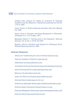 108 Positive Discipline in the Inclusive, Learning-Friendly Classroom
Johnson, D.W., Johnson, R.T, Dudley, B., & Burnett, R. “Teaching
Students to be Peer Mediators,” Educational Leadership, Vol. 50, No.
1, 10-13, 1992.
Jones, Fredric H. Positive Classroom Discipline. New York: McGraw
Hill, 1987.
Kounin, Jacob S. Discipline and Group Management in Classrooms.
Huntington, N. Y.: R. E. Krieger, 1977.
MacKenzie, Robert J. “Setting Limits in the Classroom,” American
Educator, Vol. 21, No. 3, 32-43, Fall 1997.
Mendler, Allen N. Discipline with Dignity for Challenging Youth.
National Educational Service, 1999.
Internet Resources
Alliance for Transforming the Lives of Children (www.atlc.org)
American Academy of Pediatrics (www.aap.org)
AskDrSears.com (www.askdrsears.com)
Attachment Parenting International (www.attachmentparenting.org)
Aware Parenting Institute (www.awareparenting.com)
Behaviour UK (www.behaviouruk.com)
Center for Effective Discipline (www.stophitting.com)
Child and Family Canada (www.cfc-efc.ca)
Children are unbeatable! Alliance (www.childrenareunbeatable.org.uk)
Children’s Rights Information Network (www.crin.org)
Classroom Management Online (www.classroommanagementonline.com)
Education World (www.educationworld.com)
 