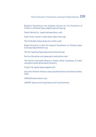 109Positive Discipline in the Inclusive, Learning-Friendly Classroom
Empathic Parenting by the Canadian Society for the Prevention of
Cruelty to Children (www.empathicparenting.org)
Family Works Inc. (www.familyworksinc.com)
Fight Crime: Invest in Kids (www.fightcrime.org)
The Forbidden Issue (www.alice-miller.com)
Global Initiative to End All Corporal Punishment of Children (www.
endcorporalpunishment.org)
The No Spanking Page (www.neverhitachild.org)
Positive Discipline.com (www.positivediscipline.com)
The Positive Discipline Resource Center (http://joanneaz_2.tripod.
com/positivedisciplineresourcecenter)
Project No Spank (www.nospank.net)
Save the Children Alliance (www.savethechildren.net/alliance/index.
html)
UNESCO (www.unesco.org)
UNICEF (www.unicef.org) (www.unicef.org/teachers)
 