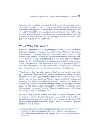 5Positive Discipline in the Inclusive, Learning-Friendly Classroom
however, many teachers have very limited access to resources on how
to actually go about it, that is, how to positively discipline children and
eliminate violence against them in schools and classrooms. For those of you
involved in this reform process, beginning teachers and their instructors,
or those who simply want to abandon corporal punishment altogether, this
document will be a valuable tool for helping you to learn about and adopt
positive discipline in your classrooms.
What Will You Learn?
Experience has shown that one major area of concern for teachers is their
feeling of inadequacy in managing student behaviour.6
This is not surprising.
Although many recommendations exist, there is no magic formula that will
automatically give you the skills you need to undertake this important task.
These skills are learned and improved upon over time. Yet, every teacher
knows that the right skills and strategies can make the difference between
a calm classroom and a classroom in chaos. Teachers in well-organized ILFC,
in which all children are actively learning and follow clearly defined rules
and routines, spend less time disciplining and more time teaching.
This document has five major sections. Each section contains tools that
you can use to create an active, positive learning environment for your
students, one in which you guide their behaviours effectively, rather than
simply react to them negatively. These tools are ones that teachers and
education specialists have developed through experience and have used
successfully in actual classroom settings among both younger and older
aged students. You are also encouraged to explore the references cited in
this document for more information. They are excellent sources for ideas
and are gratefully acknowledged here.
In this section, you have learned about the challenges of teaching, what
an “inclusive, learning-friendly classroom” is, and what is its goal. In the
following sections, you will explore the process of positive discipline. This
process has four essential elements, each of which is the topic of a specific
section in this document.
6
	 Classroom Management, Management of Student Conduct, Effective Praise
Guidelines, and a Few Things to Know About ESOL Thrown in for Good Measure.
http://www.adprima.com/managing.htm [updated April 3, 2005] [accessed online on
10/5/2005]
 