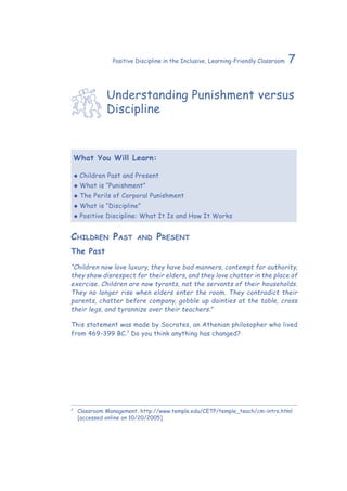 7Positive Discipline in the Inclusive, Learning-Friendly Classroom
Understanding Punishment versus
Discipline
What You Will Learn:
‹‹ Children Past and Present
‹‹ What is “Punishment”
‹‹ The Perils of Corporal Punishment
‹‹ What is “Discipline”
‹‹ Positive Discipline: What It Is and How It Works
Children Past and Present
The Past
“Children now love luxury, they have bad manners, contempt for authority,
they show disrespect for their elders, and they love chatter in the place of
exercise. Children are now tyrants, not the servants of their households.
They no longer rise when elders enter the room. They contradict their
parents, chatter before company, gobble up dainties at the table, cross
their legs, and tyrannize over their teachers.”
This statement was made by Socrates, an Athenian philosopher who lived
from 469-399 BC.7
Do you think anything has changed?
7
	 Classroom Management. http://www.temple.edu/CETP/temple_teach/cm-intro.html
[accessed online on 10/20/2005]
 