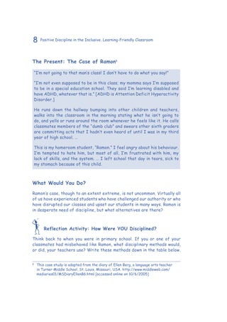 8 Positive Discipline in the Inclusive, Learning-Friendly Classroom
The Present: The Case of Ramon8
“I’m not going to that man’s class! I don’t have to do what you say!”
“I’m not even supposed to be in this class; my momma says I’m supposed
to be in a special education school. They said I’m learning disabled and
have ADHD, whatever that is.” [ADHD is Attention Deficit Hyperactivity
Disorder.]
He runs down the hallway bumping into other children and teachers,
walks into the classroom in the morning stating what he isn’t going to
do, and yells or runs around the room whenever he feels like it. He calls
classmates members of the “dumb club” and swears other sixth graders
are committing acts that I hadn’t even heard of until I was in my third
year of high school. …
This is my homeroom student, “Ramon.” I feel angry about his behaviour.
I’m tempted to hate him, but most of all, I’m frustrated with him, my
lack of skills, and the system. … I left school that day in tears, sick to
my stomach because of this child.
What Would You Do?
Ramon’s case, though to an extent extreme, is not uncommon. Virtually all
of us have experienced students who have challenged our authority or who
have disrupted our classes and upset our students in many ways. Ramon is
in desperate need of discipline, but what alternatives are there?
Reflection Activity: How Were YOU Disciplined?
Think back to when you were in primary school. If you or one of your
classmates had misbehaved like Ramon, what disciplinary methods would,
or did, your teachers use? Write these methods down in the table below.
8
	 This case study is adapted from the diary of Ellen Berg, a language arts teacher
in Turner Middle School, St. Louis, Missouri, USA. http://www.middleweb.com/
msdiaries01/MSDiaryEllenB6.html [accessed online on 10/6/2005]
 