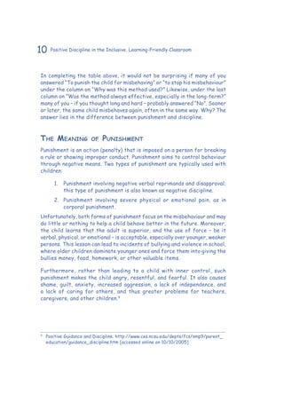 10 Positive Discipline in the Inclusive, Learning-Friendly Classroom
In completing the table above, it would not be surprising if many of you
answered “To punish the child for misbehaving” or “to stop his misbehaviour”
under the column on “Why was this method used?” Likewise, under the last
column on “Was the method always effective, especially in the long-term?”
many of you – if you thought long and hard – probably answered “No”. Sooner
or later, the same child misbehaves again, often in the same way. Why? The
answer lies in the difference between punishment and discipline.
The Meaning of Punishment
Punishment is an action (penalty) that is imposed on a person for breaking
a rule or showing improper conduct. Punishment aims to control behaviour
through negative means. Two types of punishment are typically used with
children:
1.	 Punishment involving negative verbal reprimands and disapproval;
this type of punishment is also known as negative discipline.
2.	 Punishment involving severe physical or emotional pain, as in
corporal punishment.
Unfortunately, both forms of punishment focus on the misbehaviour and may
do little or nothing to help a child behave better in the future. Moreover,
the child learns that the adult is superior, and the use of force – be it
verbal, physical, or emotional – is acceptable, especially over younger, weaker
persons. This lesson can lead to incidents of bullying and violence in school,
where older children dominate younger ones and force them into giving the
bullies money, food, homework, or other valuable items.
Furthermore, rather than leading to a child with inner control, such
punishment makes the child angry, resentful, and fearful. It also causes
shame, guilt, anxiety, increased aggression, a lack of independence, and
a lack of caring for others, and thus greater problems for teachers,
caregivers, and other children.9
9
	 Positive Guidance and Discipline. http://www.ces.ncsu.edu/depts/fcs/smp9/parent_
education/guidance_discipline.htm [accessed online on 10/10/2005]
 