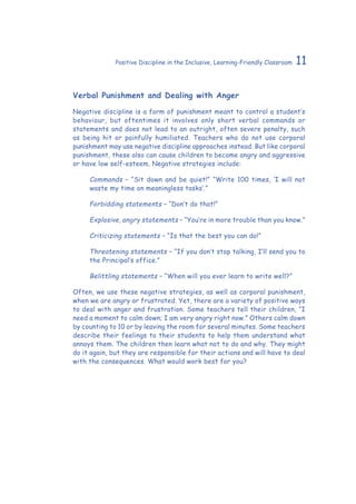 11Positive Discipline in the Inclusive, Learning-Friendly Classroom
Verbal Punishment and Dealing with Anger
Negative discipline is a form of punishment meant to control a student’s
behaviour, but oftentimes it involves only short verbal commands or
statements and does not lead to an outright, often severe penalty, such
as being hit or painfully humiliated. Teachers who do not use corporal
punishment may use negative discipline approaches instead. But like corporal
punishment, these also can cause children to become angry and aggressive
or have low self-esteem. Negative strategies include:
Commands – “Sit down and be quiet!” “Write 100 times, ‘I will not
waste my time on meaningless tasks’.”
Forbidding statements – “Don’t do that!”
Explosive, angry statements – “You’re in more trouble than you know.”
Criticizing statements – “Is that the best you can do!”
Threatening statements – “If you don’t stop talking, I’ll send you to
the Principal’s office.”
Belittling statements – “When will you ever learn to write well?”
Often, we use these negative strategies, as well as corporal punishment,
when we are angry or frustrated. Yet, there are a variety of positive ways
to deal with anger and frustration. Some teachers tell their children, “I
need a moment to calm down; I am very angry right now.” Others calm down
by counting to 10 or by leaving the room for several minutes. Some teachers
describe their feelings to their students to help them understand what
annoys them. The children then learn what not to do and why. They might
do it again, but they are responsible for their actions and will have to deal
with the consequences. What would work best for you?
 