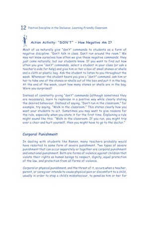 12 Positive Discipline in the Inclusive, Learning-Friendly Classroom
Action Activity: “DON’T” – How Negative Am I?
Most of us naturally give “don’t” commands to students as a form of
negative discipline: “Don’t talk in class. Don’t run around the room.” We
may not know ourselves how often we give these negative commands; they
just come naturally; but our students know. If you want to find out how
often you give “don’t” commands, select a student in your class (or ask a
teacher’s aide for help) and give him or her a box of small stones or shells
and a cloth or plastic bag. Ask the student to listen to you throughout the
week. Whenever the student hears you give a “don’t” command, ask him or
her to take one of the stones or shells out of the box and put it in the bag.
At the end of the week, count how many stones or shells are in the bag.
Were you surprised?
Instead of constantly giving “don’t” commands (although sometimes they
are necessary), learn to rephrase in a positive way while clearly stating
the desired behaviour. Instead of saying, “Don’t run in the classroom,” for
example, try saying, “Walk in the classroom.” This states clearly how you
want your students to act. Sometimes you may want to give reasons for
the rule, especially when you state it for the first time. Explaining a rule
might sound like this: “Walk in the classroom. If you run, you might trip
over a chair and hurt yourself; then you might have to go to the doctor.”
Corporal Punishment
In dealing with students like Ramon, many teachers probably would
have resorted to some form of severe punishment. Two types of severe
punishment that can occur separately or together are corporal punishment
and emotional punishment. Both are forms of violence against children that
violate their rights as human beings to respect, dignity, equal protection
of the law, and protection from all forms of violence.
Corporal or physical punishment, and the threat of it, occurs when a teacher,
parent, or caregiver intends to cause physical pain or discomfort to a child,
usually in order to stop a child’s misbehaviour, to penalize him or her for
 