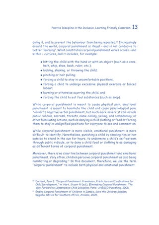 13Positive Discipline in the Inclusive, Learning-Friendly Classroom
doing it, and to prevent the behaviour from being repeated.10
Increasingly
around the world, corporal punishment is illegal – and is not conducive to
better “learning”. What constitutes corporal punishment varies across – and
within – cultures, and it includes, for example:
‹‹ hitting the child with the hand or with an object (such as a cane,
belt, whip, shoe, book, ruler, etc.);
‹‹ kicking, shaking, or throwing the child;
‹‹ pinching or hair pulling;
‹‹ forcing a child to stay in uncomfortable positions,
‹‹ forcing a child to undergo excessive physical exercise or forced
labour;
‹‹ burning or otherwise scarring the child; and
‹‹ forcing the child to eat foul substances (such as soap).
While corporal punishment is meant to cause physical pain, emotional
punishment is meant to humiliate the child and cause psychological pain.
Similar to negative verbal punishment, but much more severe, it can include
public ridicule, sarcasm, threats, name-calling, yelling, and commanding, or
other humiliating actions, such as denying a child clothing or food or forcing
them to stay in undignified positions for everyone to see and comment on.
While corporal punishment is more visible, emotional punishment is more
difficult to identify. Nonetheless, punishing a child by sending him or her
outside to stand in the sun for hours, to undermine a child’s self-esteem
through public ridicule, or to deny a child food or clothing is as damaging
as different forms of corporal punishment.
Moreover, there is no clear line between corporal punishment and emotional
punishment. Very often, children perceive corporal punishment as also being
humiliating or degrading.11
In this document, therefore, we use the term
“corporal punishment” to include both physical and emotional punishment.
10
	 Durrant, Joan E. “Corporal Punishment: Prevalence, Predictors and Implications for
Child Development,” in: Hart, Stuart N (ed.), Eliminating Corporal Punishment: The
Way Forward to Constructive Child Discipline. Paris: UNESCO Publishing, 2005.
11
	Ending Corporal Punishment of Children in Zambia. Save the Children Sweden,
Regional Office for Southern Africa, Arcadia, 2005.
 