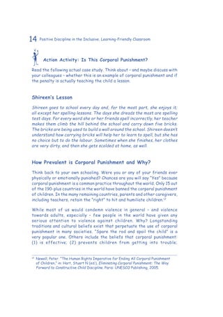 14 Positive Discipline in the Inclusive, Learning-Friendly Classroom
Action Activity: Is This Corporal Punishment?
Read the following actual case study. Think about – and maybe discuss with
your colleagues – whether this is an example of corporal punishment and if
the penalty is actually teaching the child a lesson.
Shireen’s Lesson
Shireen goes to school every day and, for the most part, she enjoys it;
all except her spelling lessons. The days she dreads the most are spelling
test days. For every word she or her friends spell incorrectly, her teacher
makes them climb the hill behind the school and carry down five bricks.
The bricks are being used to build a wall around the school. Shireen doesn’t
understand how carrying bricks will help her to learn to spell, but she has
no choice but to do the labour. Sometimes when she finishes, her clothes
are very dirty, and then she gets scolded at home, as well.
How Prevalent is Corporal Punishment and Why?
Think back to your own schooling. Were you or any of your friends ever
physically or emotionally punished? Chances are you will say “Yes” because
corporal punishment is a common practice throughout the world. Only 15 out
of the 190-plus countries in the world have banned the corporal punishment
of children. In the many remaining countries, parents and other caregivers,
including teachers, retain the “right” to hit and humiliate children.12
While most of us would condemn violence in general – and violence
towards adults, especially – few people in the world have given any
serious attention to violence against children. Why? Longstanding
traditions and cultural beliefs exist that perpetuate the use of corporal
punishment in many societies. “Spare the rod and spoil the child” is a
very popular one. Others include the beliefs that corporal punishment:
(1) is effective; (2) prevents children from getting into trouble;
12
	 Newell, Peter. “The Human Rights Imperative for Ending All Corporal Punishment
of Children,” in: Hart, Stuart N (ed.), Eliminating Corporal Punishment: The Way
Forward to Constructive Child Discipline. Paris: UNESCO Publishing, 2005.
 