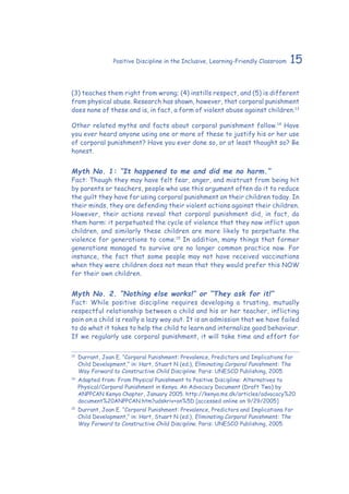 15Positive Discipline in the Inclusive, Learning-Friendly Classroom
(3) teaches them right from wrong; (4) instills respect, and (5) is different
from physical abuse. Research has shown, however, that corporal punishment
does none of these and is, in fact, a form of violent abuse against children.13
Other related myths and facts about corporal punishment follow.14
Have
you ever heard anyone using one or more of these to justify his or her use
of corporal punishment? Have you ever done so, or at least thought so? Be
honest.
Myth No. 1: “It happened to me and did me no harm.”
Fact: Though they may have felt fear, anger, and mistrust from being hit
by parents or teachers, people who use this argument often do it to reduce
the guilt they have for using corporal punishment on their children today. In
their minds, they are defending their violent actions against their children.
However, their actions reveal that corporal punishment did, in fact, do
them harm: it perpetuated the cycle of violence that they now inflict upon
children, and similarly these children are more likely to perpetuate the
violence for generations to come.15
In addition, many things that former
generations managed to survive are no longer common practice now. For
instance, the fact that some people may not have received vaccinations
when they were children does not mean that they would prefer this NOW
for their own children.
Myth No. 2. “Nothing else works!” or “They ask for it!”
Fact: While positive discipline requires developing a trusting, mutually
respectful relationship between a child and his or her teacher, inflicting
pain on a child is really a lazy way out. It is an admission that we have failed
to do what it takes to help the child to learn and internalize good behaviour.
If we regularly use corporal punishment, it will take time and effort for
13
	Durrant, Joan E. “Corporal Punishment: Prevalence, Predictors and Implications for
Child Development,” in: Hart, Stuart N (ed.), Eliminating Corporal Punishment: The
Way Forward to Constructive Child Discipline. Paris: UNESCO Publishing, 2005.
14
	Adapted from: From Physical Punishment to Positive Discipline: Alternatives to
Physical/Corporal Punishment in Kenya. An Advocacy Document (Draft Two) by
ANPPCAN Kenya Chapter, January 2005. http://kenya.ms.dk/articles/advocacy%20
document%20ANPPCAN.htm?udskriv+on%5D [accessed online on 9/29/2005]
15
	Durrant, Joan E. “Corporal Punishment: Prevalence, Predictors and Implications for
Child Development,” in: Hart, Stuart N (ed.), Eliminating Corporal Punishment: The
Way Forward to Constructive Child Discipline. Paris: UNESCO Publishing, 2005.
 