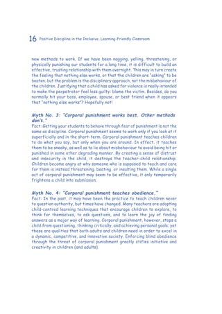 16 Positive Discipline in the Inclusive, Learning-Friendly Classroom
new methods to work. If we have been nagging, yelling, threatening, or
physically punishing our students for a long time, it is difficult to build an
effective, trusting relationship with them overnight. This may in turn create
the feeling that nothing else works, or that the children are “asking” to be
beaten; but the problem is the disciplinary approach, not the misbehaviour of
the children. Justifying that a child has asked for violence is really intended
to make the perpetrator feel less guilty: blame the victim. Besides, do you
normally hit your boss, employee, spouse, or best friend when it appears
that “nothing else works”? Hopefully not!
Myth No. 3: “Corporal punishment works best. Other methods
don’t.”
Fact: Getting your students to behave through fear of punishment is not the
same as discipline. Corporal punishment seems to work only if you look at it
superficially and in the short-term. Corporal punishment teaches children
to do what you say, but only when you are around. In effect, it teaches
them to be sneaky, as well as to lie about misbehaviour to avoid being hit or
punished in some other degrading manner. By creating a sense of distrust
and insecurity in the child, it destroys the teacher-child relationship.
Children become angry at why someone who is supposed to teach and care
for them is instead threatening, beating, or insulting them. While a single
act of corporal punishment may seem to be effective, it only temporarily
frightens a child into submission.
Myth No. 4: “Corporal punishment teaches obedience.”
Fact: In the past, it may have been the practice to teach children never
to question authority, but times have changed. Many teachers are adopting
child-centred learning techniques that encourage children to explore, to
think for themselves, to ask questions, and to learn the joy of finding
answers as a major way of learning. Corporal punishment, however, stops a
child from questioning, thinking critically, and achieving personal goals; yet
these are qualities that both adults and children need in order to excel in
a dynamic, competitive, and innovative society. Enforcing blind obedience
through the threat of corporal punishment greatly stifles initiative and
creativity in children (and adults).
 