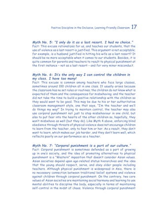 17Positive Discipline in the Inclusive, Learning-Friendly Classroom
Myth No. 5: “I only do it as a last resort. I had no choice.”
Fact: This excuse rationalizes for us, and teaches our students, that the
use of violence as a last resort is justified. This argument is not acceptable;
for example, is a husband justified in hitting his wife as a last resort? It
should be no more acceptable when it comes to our students. Besides, it is
quite common for parents and teachers to result to physical punishment at
the first instance – not as a last resort – and for very minor misconduct.
Myth No. 6: It’s the only way I can control the children in
my class. I have too many!
Fact: This excuse is common among teachers who face large classes,
sometimes around 100 children all in one class. It usually arises because
the classroom has no set rules or routines; the children do not know what is
expected of them and the consequences for misbehaving; and the teacher
did not take the time to build a positive relationship with the children so
they would want to be good. This may be due to his or her authoritative
classroom management style, one that says, “I’m the teacher and we’ll
do things my way!” In trying to maintain control, the teacher may also
use corporal punishment not just to stop misbehaviour in one child, but
also to put fear into the hearts of the other children so, hopefully, they
won’t misbehave as well (but they do). Like Myth 4 above, enforcing blind
obedience through threats of physical violence does not encourage children
to learn from the teacher, only to fear him or her. As a result, they don’t
want to learn, which makes our job harder, and they don’t learn well, which
reflects poorly on our performance as a teacher.
Myth No. 7: “Corporal punishment is a part of our culture.”
Fact: Corporal punishment is sometimes defended as a part of growing
up in one’s society, and the idea of promoting alternatives to physical
punishment is a “Western” imposition that doesn’t consider Asian values.
Asian societies depend upon age-related status hierarchies and the idea
that the young should respect, serve, and obey older people including
teachers. Although physical punishment is widespread in Asia, there is
no necessary connection between traditional belief systems and violence
against children through corporal punishment. On the contrary, two core
values of Asian societies are maintaining social harmony and learning to use
mental abilities to discipline the body, especially in terms of maintaining
self-control in the midst of chaos. Violence through corporal punishment
 